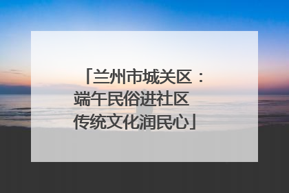 兰州市城关区：端午民俗进社区 传统文化润民心